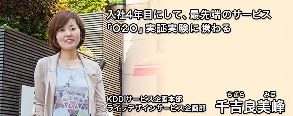 入社4年目にして、最先端のサービス「O2O」実証実験に携わる。KDDIサービス企画本部 ライフデザインサービス企画部 千吉良美峰(ちぎら みほ)